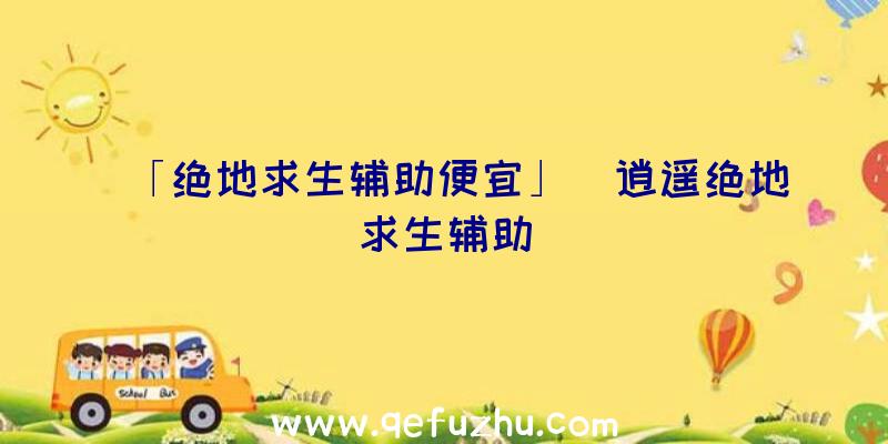 「绝地求生辅助便宜」|逍遥绝地求生辅助